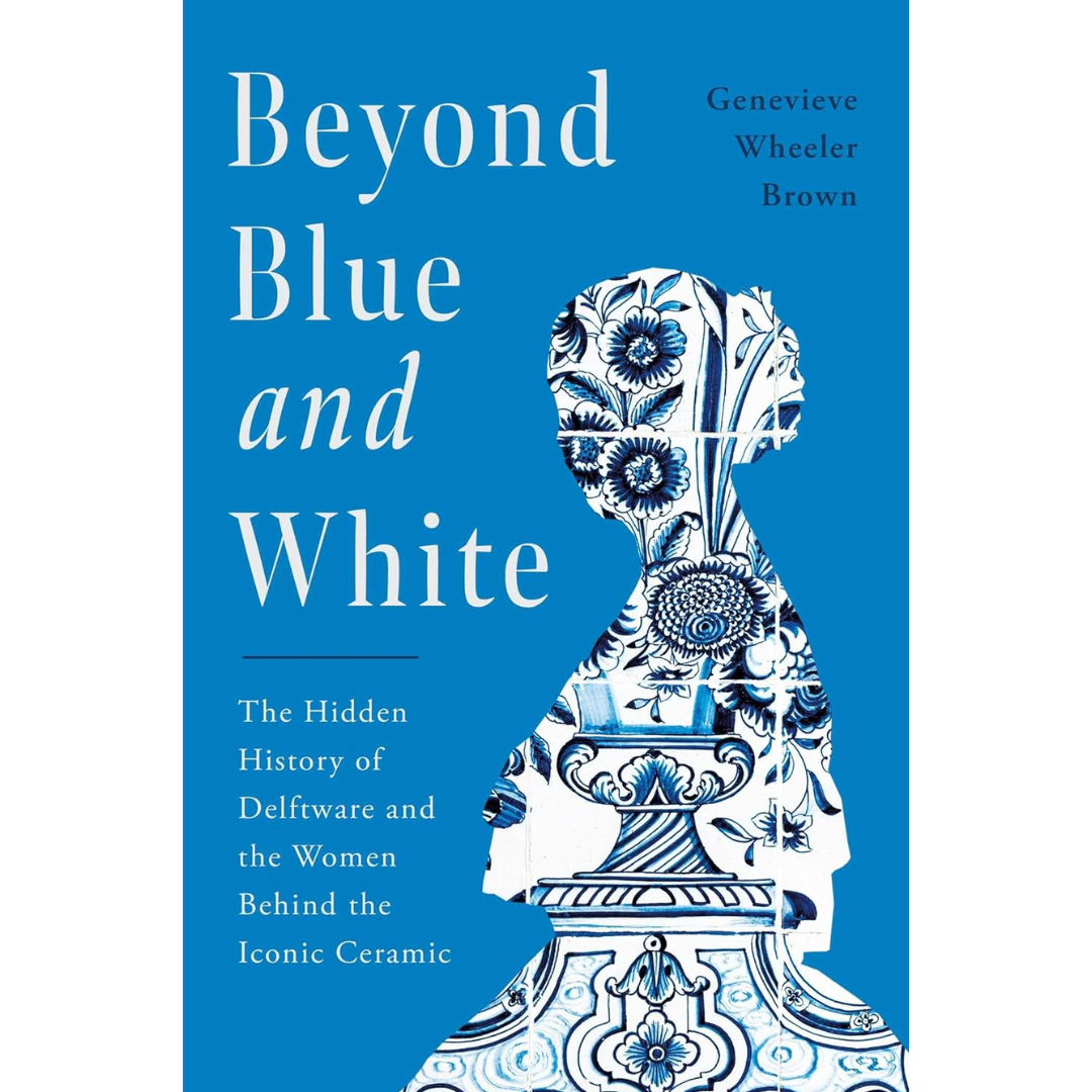 Beyond Blue and White: The Hidden History of Delftware and the Women Behind the Iconic Ceramic By Genevieve Wheeler Brown